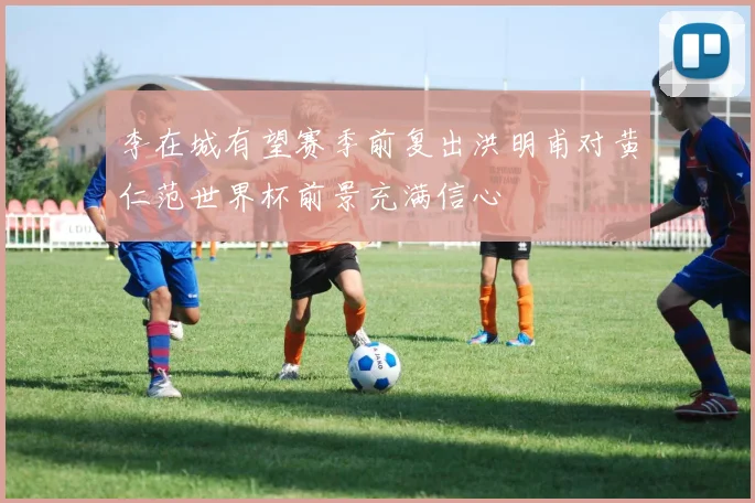 李在城有望赛季前复出洪明甫对黄仁范世界杯前景充满信心