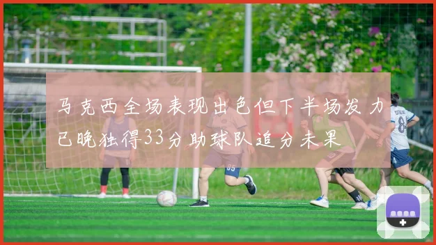 马克西全场表现出色但下半场发力已晚独得33分助球队追分未果