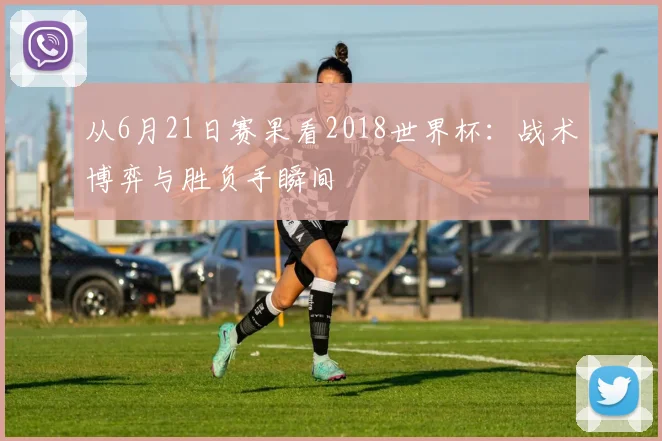 从6月21日赛果看2018世界杯：战术博弈与胜负手瞬间