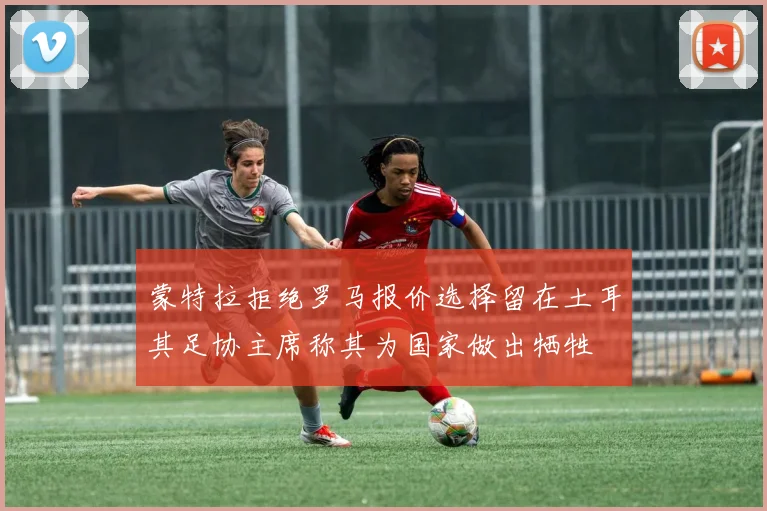 蒙特拉拒绝罗马报价选择留在土耳其足协主席称其为国家做出牺牲