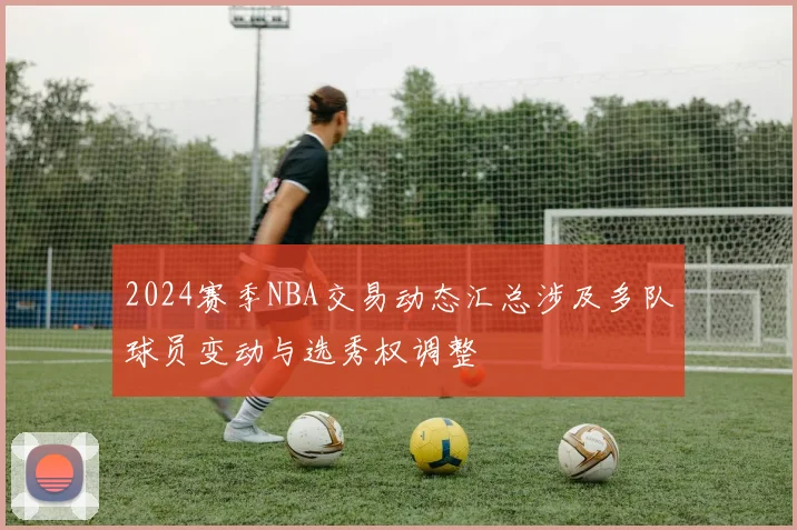 2024赛季NBA交易动态汇总涉及多队球员变动与选秀权调整