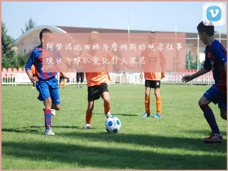 阿努诺比回顾与詹姆斯的绝杀往事现状与球队变化引人深思