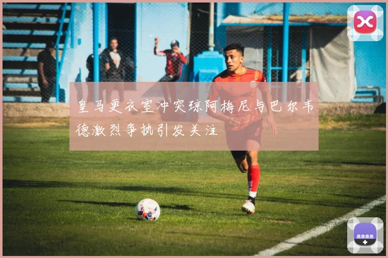 皇马更衣室冲突琼阿梅尼与巴尔韦德激烈争执引发关注
