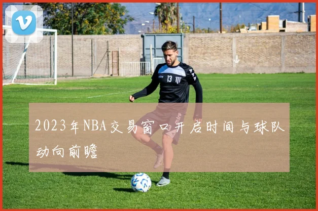 2023年NBA交易窗口开启时间与球队动向前瞻