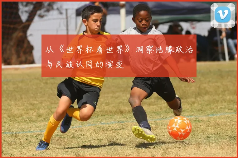 从《世界杯看世界》洞察地缘政治与民族认同的演变